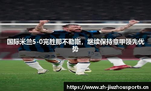 国际米兰5-0完胜那不勒斯,继续保持意甲领先优势