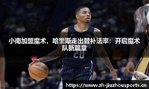 小南加盟魔术,哈里斯走出替补法率:开启魔术队新篇章