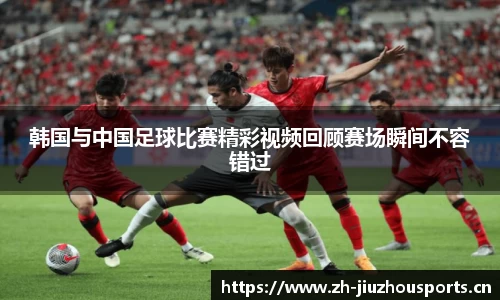 韩国与中国足球比赛精彩视频回顾赛场瞬间不容错过