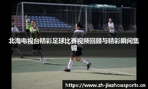 北海电视台精彩足球比赛视频回顾与精彩瞬间集锦